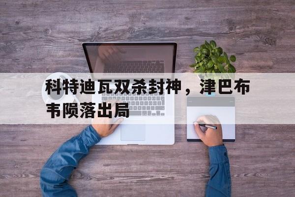 m6米乐官网登录-包含科特迪瓦双杀封神，津巴布韦陨落出局的词条